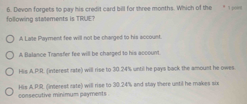 Devon forgets to pay his credit card bill for three months. Which of the * 1 point
following statements is TRUE?
A Late Payment fee will not be charged to his account.
A Balance Transfer fee will be charged to his account.
His A.P.R. (interest rate) will rise to 30.24% until he pays back the amount he owes.
His A.P.R. (interest rate) will rise to 30.24% and stay there until he makes six
consecutive minimum payments .