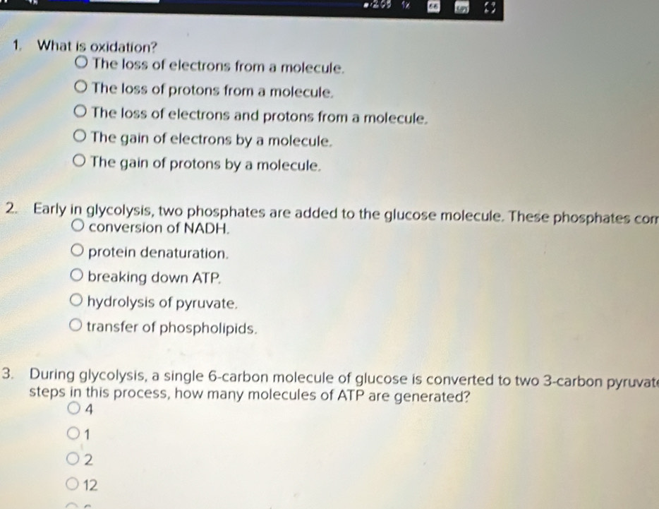 66 13
1. What is oxidation?
The loss of electrons from a molecule.
The loss of protons from a molecule.
The loss of electrons and protons from a molecule.
The gain of electrons by a molecule.
The gain of protons by a molecule.
2. Early in glycolysis, two phosphates are added to the glucose molecule. These phosphates com
conversion of NADH.
protein denaturation.
breaking down ATP.
hydrolysis of pyruvate.
transfer of phospholipids.
3. During glycolysis, a single 6 -carbon molecule of glucose is converted to two 3 -carbon pyruvat
steps in this process, how many molecules of ATP are generated?
4
1
2
12