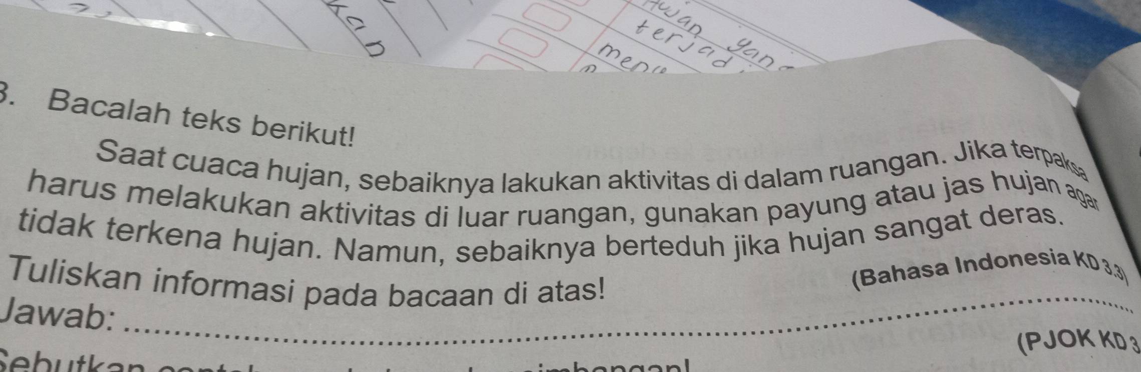 Bacalah teks berikut! 
Saat cuaca hujan, sebaiknya lakukan aktivitas di dalam ruangan. Jika terpak 
harus melakukan aktivitas di luar ruangan, gunakan payung atau jas hujan agar 
tidak terkena hujan. Namun, sebaiknya berteduh jika hujan sangat deras. 
Tuliskan informasi pada bacaan di atas! 
(Bahasa Indonesia KD 3.3) 
_ 
Jawab: 
_ 
_ 
(PJOK KD 3