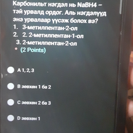 Κарбонильт нагдал нь ΝаВН4 -
тэй урвалд оρдοг. Аль нагдалγγд
энэ урвалаар уусэж болох вэ?
1. 3-метиллентан- 2 -л
2. 2. 2-метилпентан- 1 -ол
3. 2-метилпентан- 2 -ол
* (2 Points)
A1, 2, 3
В зθвхен 1 ба 2
C зθвхен 2 6а 3
D зθвхен 1