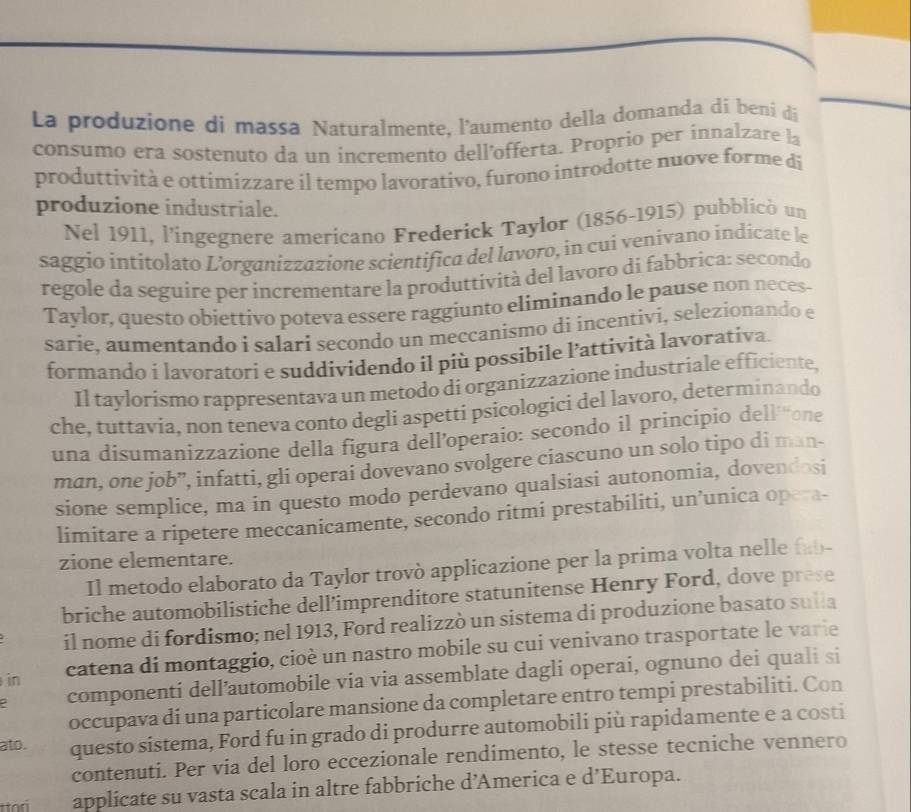 La produzione di massa Naturalmente, l'aumento della domanda di beni di
consumo era sostenuto da un incremento dellofferta. Proprio per innalzare la
produttività e ottimizzare il tempo lavorativo, furono introdotte nuove forme di
produzione industriale.
Nel 1911, l’ingegnere americano Frederick Taylor (1856-1915) pubblicò un
saggio intitolato L'organizzazione scientifica del lavoro, in cui venivano indícate le
regole da seguire per incrementare la produttività del lavoro di fabbrica: secondo
Taylor, questo obiettivo poteva essere raggiunto eliminando le pause non neces-
sarie, aumentando i salari seçondo un meccanismo di incentivi, selezionando e
formando i lavoratorí e suddividendo il più possibile l’attività lavorativa.
Il taylorismo rappresentava un metodo di organizzazione industriale efficiente,
che, tuttavia, non teneva conto degli aspetti psicologici del lavoro, determinando
una disumanizzazione della figura dell’operaio: secondo il principio dell'“one
man, one job”, infatti, gli operai dovevano svolgere ciascuno un solo tipo di man-
sione semplice, ma in questo modo perdevano qualsiasi autonomia, dovendosi
limitare a ripetere meccanicamente, secondo ritmi prestabiliti, un’unica opera-
zione elementare.
Il metodo elaborato da Taylor trovò applicazione per la prima volta nelle (b-
briche automobilistiche dell’imprenditore statunitense Henry Ford, dove prese
il nome di fordismo; nel 1913, Ford realizzò un sistema di produzione basato sulla
in catena di montaggio, cioè un nastro mobile su cui venivano trasportate le varie
componenti dell’automobile via via assemblate dagli operai, ognuno dei quali si
occupava di una particolare mansione da completare entro tempi prestabiliti. Con
ato. questo sistema, Ford fu in grado di produrre automobili più rapidamente e a costi
contenuti. Per via del loro eccezionale rendimento, le stesse tecniche vennero
applicate su vasta scala in altre fabbriche d’America e d’Europa.