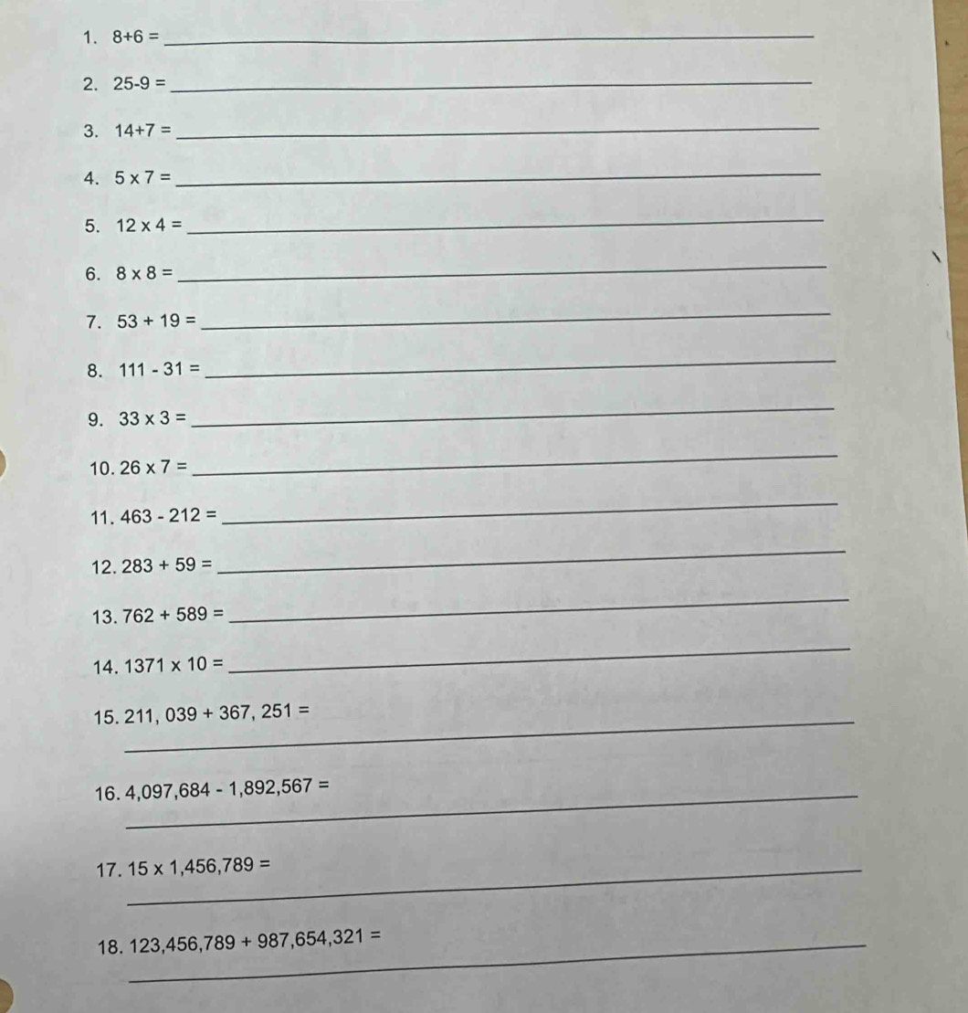 8+6= _ 
2. 25-9= _ 
3. 14+7= _ 
4. 5* 7=
_ 
5. 12* 4=
_ 
6. 8* 8=
_ 
7. 53+19=
_ 
8. 111-31=
_ 
9. 33* 3=
_ 
10. 26* 7=
_ 
11. 463-212=
_ 
12. 283+59=
_ 
13. 762+589=
_ 
14. 1371* 10=
_ 
15._ 211,039+367,251=
16._ 4,097,684-1,892,567=
17._ 15* 1,456,789=
18._ 123,456,789+987,654,321=