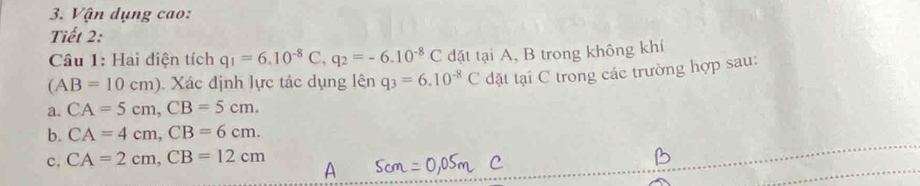 Vận dụng cao:
Tiết 2:
Câu 1: Hai điện tích q_1=6.10^(-8)C, q_2=-6.10^(-8)C đặt tại A, B trong không khí
(AB=10cm) Xác định lực tác dụng lên q_3=6.10^(-8)C dặt tại C trong các trường hợp sau:
a. CA=5cm, CB=5cm.
b. CA=4cm, CB=6cm.
c. CA=2cm, CB=12cm