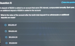 Merk this question
A deposit of $1200 is added to an account that eams 5% interest, compounded annually. Each year,
an additional deposit of $1200 is added to the account.
What is the value of the account after the tenth total deposit if no withdrawals or additional
deposits are made?
$15,093.47
$14,624,40
$12,004.20
$11,628.90