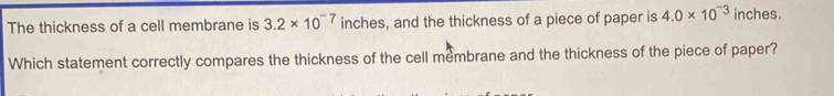 The thickness of a cell membrane is 3.2* 10^(-7) inches, and the thickness of a piece of paper is 4.0* 10^(-3) inches. 
Which statement correctly compares the thickness of the cell membrane and the thickness of the piece of paper?