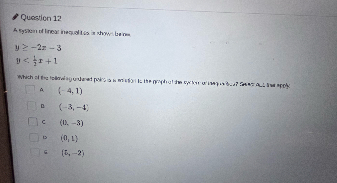 A system of linear inequalities is shown below.
y≥ -2x-3
y
Which of the following ordered pairs is a solution to the graph of the system of inequalities? Select ALL that apply.
A (-4,1)
B (-3,-4)
C (0,-3)
D (0,1)
E (5,-2)