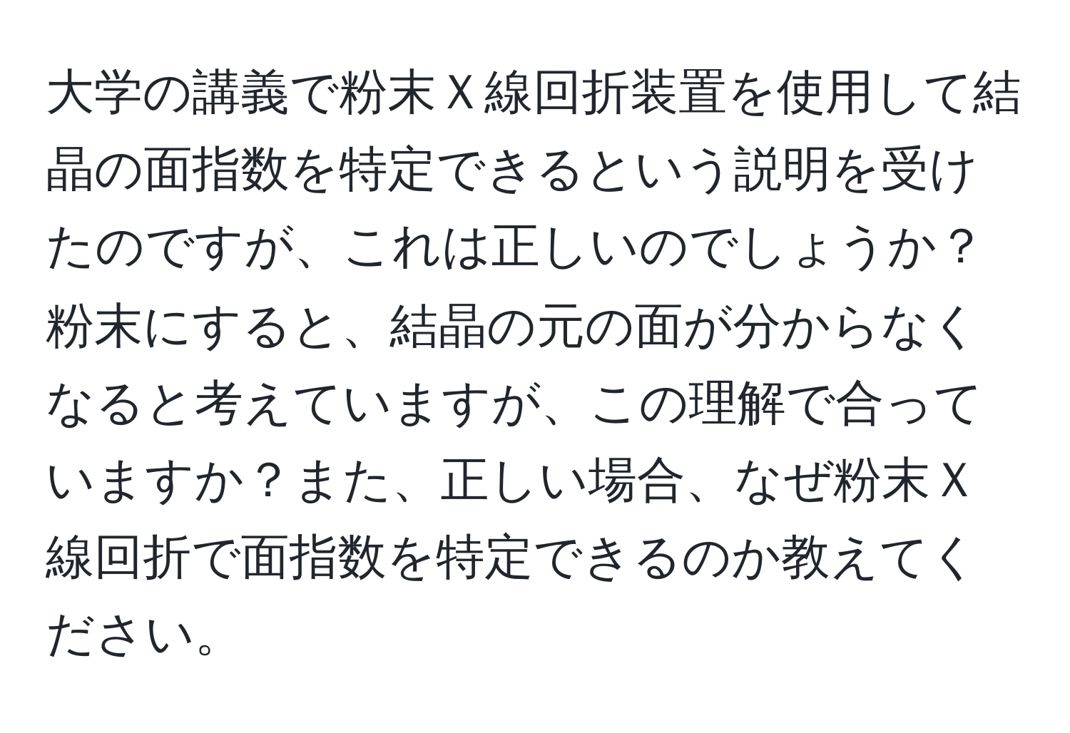 大学の講義で粉末Ｘ線回折装置を使用して結晶の面指数を特定できるという説明を受けたのですが、これは正しいのでしょうか？粉末にすると、結晶の元の面が分からなくなると考えていますが、この理解で合っていますか？また、正しい場合、なぜ粉末Ｘ線回折で面指数を特定できるのか教えてください。