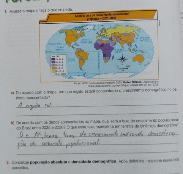 Analise o ma 
https://population.un.org/wpp/Maps/. Acesso em: 20 abr. 2023. 
a) De acordo com o mapa, em que região estará concentrado o crescimento demográfico no pe- 
ríodo representado? 
_ 
_ 
b) De acordo com os dados apresentados no mapa, qual será a taxa de crescimento populacional 
do Brasil entre 2025 e 2030? O que essa taxa representa em termos de dinâmica demográfica? 
_ 
_ 
_ 
2. Conceitue população absoluta e densidade demográfica. Após defini-los, relacione esses dois 
conceitos.