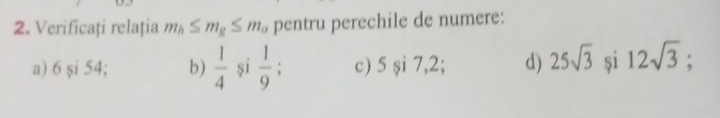 Verificați relația m_h≤ m_g≤ m_a pentru perechile de numere: 
a) 6 și 54; b)  1/4  și  1/9 ; c) 5si7, 2: d) 25sqrt(3) si 12sqrt(3);