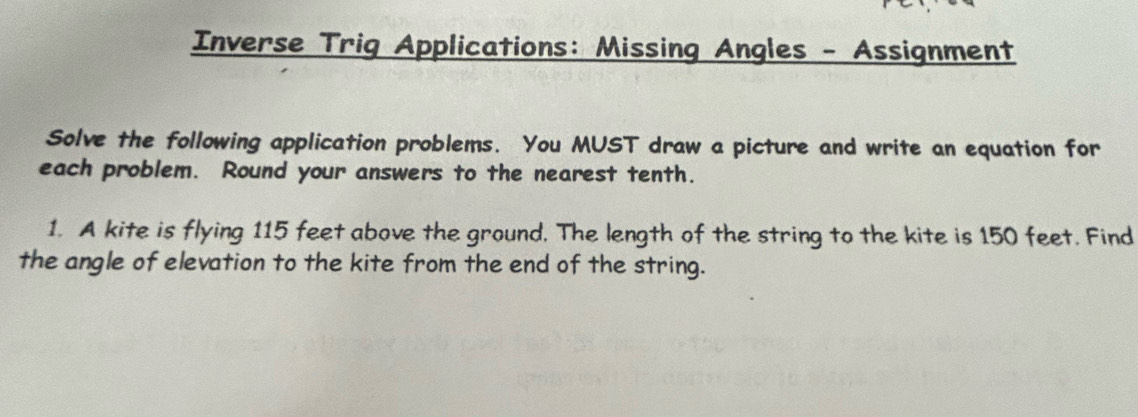 Inverse Trig Applications: Missing Angles - Assignment 
Solve the following application problems. You MUST draw a picture and write an equation for 
each problem. Round your answers to the nearest tenth. 
1. A kite is flying 115 feet above the ground. The length of the string to the kite is 150 feet. Find 
the angle of elevation to the kite from the end of the string.