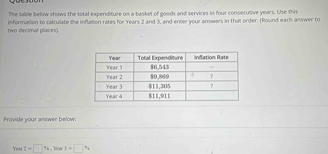 The table below shows the total expenditure on a basket of goods and services in four consecutive years. Use this 
information to calculate the inflation rates for Years 2 and 3, and enter your answers in that order. (Round each answer to 
two decimal places). 
Provide your answer below: 
Year 2=□ % , Year 3=□ %