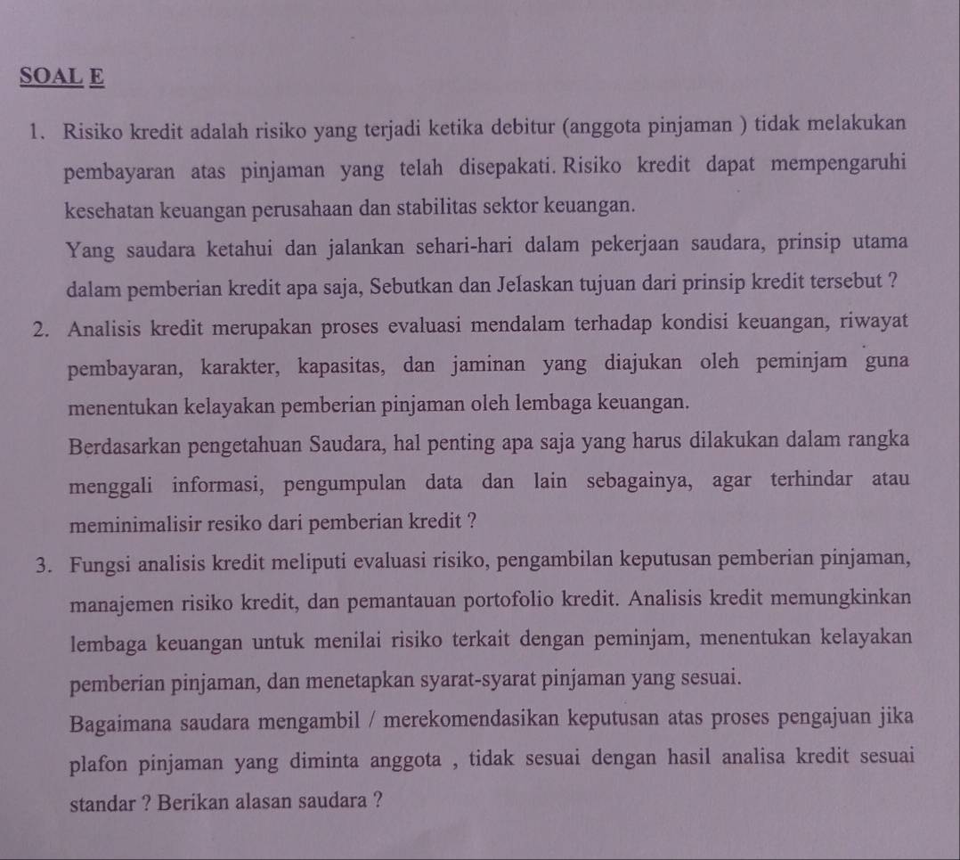 SOAL E
1. Risiko kredit adalah risiko yang terjadi ketika debitur (anggota pinjaman ) tidak melakukan
pembayaran atas pinjaman yang telah disepakati. Risiko kredit dapat mempengaruhi
kesehatan keuangan perusahaan dan stabilitas sektor keuangan.
Yang saudara ketahui dan jalankan sehari-hari dalam pekerjaan saudara, prinsip utama
dalam pemberian kredit apa saja, Sebutkan dan Jelaskan tujuan dari prinsip kredit tersebut ?
2. Analisis kredit merupakan proses evaluasi mendalam terhadap kondisi keuangan, riwayat
pembayaran, karakter, kapasitas, dan jaminan yang diajukan oleh peminjam guna
menentukan kelayakan pemberian pinjaman oleh lembaga keuangan.
Berdasarkan pengetahuan Saudara, hal penting apa saja yang harus dilakukan dalam rangka
menggali informasi, pengumpulan data dan lain sebagainya, agar terhindar atau
meminimalisir resiko dari pemberian kredit ?
3. Fungsi analisis kredit meliputi evaluasi risiko, pengambilan keputusan pemberian pinjaman,
manajemen risiko kredit, dan pemantauan portofolio kredit. Analisis kredit memungkinkan
lembaga keuangan untuk menilai risiko terkait dengan peminjam, menentukan kelayakan
pemberian pinjaman, dan menetapkan syarat-syarat pinjaman yang sesuai.
Bagaimana saudara mengambil / merekomendasikan keputusan atas proses pengajuan jika
plafon pinjaman yang diminta anggota , tidak sesuai dengan hasil analisa kredit sesuai
standar ? Berikan alasan saudara ?