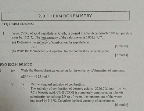 2.0 THERMOCHEMISTRY 
PYQ DK024 2022/2023 
1 When 2.05 g of solid naphthalene, C₁Hs, is burned in a bomb calorimeter, the temperature 
rises by 16.2°C. The heat capacity of the calorimeter is 5.00kJ°C^(-1). 
(a) Determine the enthalpy of combustion for naphthalene. 
[5 marks] 
(b) Write the thermochemical equation for the combustion of naphthalene. 
[2 marks] 
PYQ DK024 2021/2022 
2 (a) Write the thermochemical equation for the enthalpy of formation of ammonia,
△ H^of=-46kJmol^(-1). 
(b) (i) Define standard enthalpy of combustion. 
(ii) The enthalpy of combustion of benzoic acid is -3226.7kJmol^(-1) , When
3.2 g benzoic acid, C6H5COOH is completely combusted in a bomb 
calorimeter containing 2.0 kg of water, the temperature of the water 
increased by 3.8°C. Calculate the heat capacity of calorimeter. 
[6 marks]