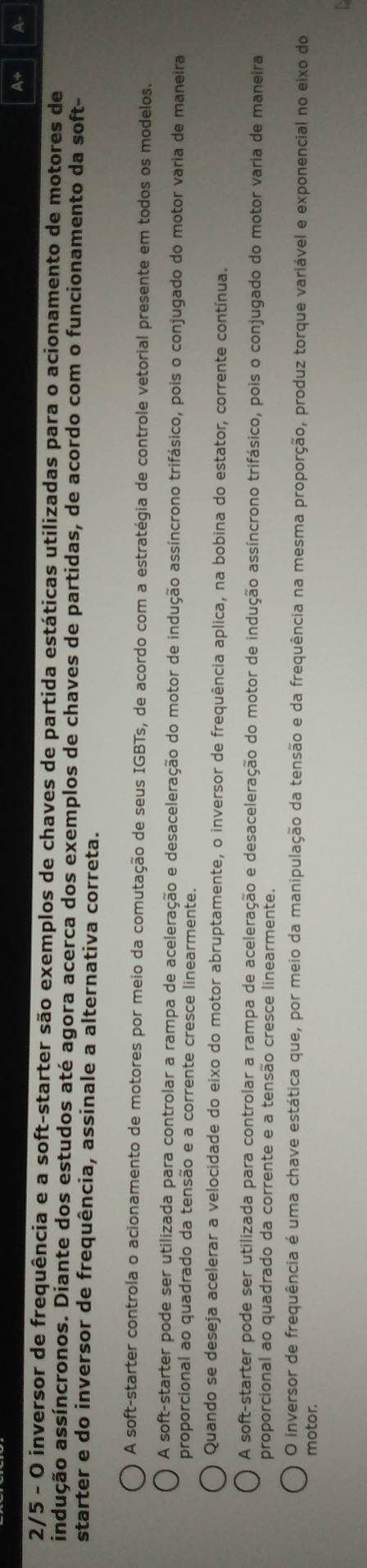 A+ A
2/5 - O inversor de frequência e a soft-starter são exemplos de chaves de partida estáticas utilizadas para o acionamento de motores de
indução assíncronos. Diante dos estudos até agora acerca dos exemplos de chaves de partidas, de acordo com o funcionamento da soft-
starter e do inversor de frequência, assinale a alternativa correta.
A soft-starter controla o acionamento de motores por meio da comutação de seus IGBTs, de acordo com a estratégia de controle vetorial presente em todos os modelos.
A soft-starter pode ser utilizada para controlar a rampa de aceleração e desaceleração do motor de indução assíncrono trifásico, pois o conjugado do motor varia de maneira
proporcional ao quadrado da tensão e a corrente cresce linearmente.
Quando se deseja acelerar a velocidade do eixo do motor abruptamente, o inversor de frequência aplica, na bobina do estator, corrente contínua.
A soft-starter pode ser utilizada para controlar a rampa de aceleração e desaceleração do motor de indução assíncrono trifásico, pois o conjugado do motor varia de maneira
proporcional ao quadrado da corrente e a tensão cresce linearmente.
O inversor de frequência é uma chave estática que, por meio da manipulação da tensão e da frequência na mesma proporção, produz torque variável e exponencial no eixo do
motor.
