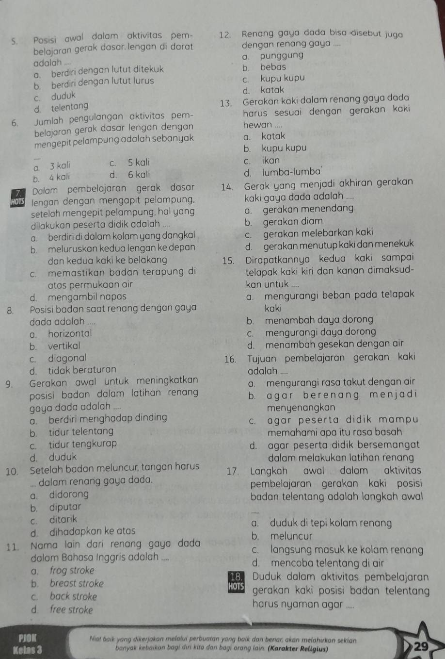 Posisi awal dalam aktivitas pem- 12. Renang gaya dada bisa disebut juga
belajaran gerak dasar. lengan di darat dengan renang gaya ....
adalah a punggung
a berdiri dengan lutut ditekuk b. bebas
b. berdiri dengan lutut lurus c. kupu kupu
d. katak
c. duduk
d. telentang 13. Gerakan kaki dalam renang gaya dada
6. Jumlah pengulangan aktivitas pem- harus sesuai dengan gerakan kaki 
belajaran gerak dasar lengan dengan hewan ....
mengepit pelampung adalah sebanyak a. katak
b. kupu kupu
a 3 kali c. 5 kali c. ikan
b. 4 kali d. 6 kali d. lumba-lumba
7. Dalam pembelajaran gerak dasar 14. Gerak yang menjadi akhiran gerakan
01S lengan dengan mengapit pelampung, kaki gaya dada adalah ....
setelah mengepit pelampung, hal yang a. gerakan menendang
dilakukan peserta didik adalah b. gerakan diam
a. berdiri di dalam kolam yang dangkal c. gerakan melebarkan kaki
b. meluruskan kedua lengan ke depan d. gerakan menutup kaki dan menekuk
dan kedua kaki ke belakang 15. Dirapatkannya kedua kaki sampai
c. memastikan badan terapung di telapak kaki kiri dan kanan dimaksud-
atas permukaan air kan untuk ....
d. mengambil napas a. mengurangi beban pada telapak
8. Posisi badan saat renang dengan gaya kaki
dada adalah ... b. menambah daya dorong
a. horizontal c. mengurangi daya dorong
b. vertikal d. menambah gesekan dengan air
c. diagonal 16. Tujuan pembelajaran gerakan kaki
d. tidak beraturan adalah ....
9. Gerakan awal untuk meningkatkan a. mengurangi rasa takut dengan air
posisi badan dalam latihan renan b. a g a r b e r e n a n g m en j a d i
gaya dada adalah
menyenangkan
a. berdiri menghadap dinding c. agar peserta didik mampu
b. tidur telentang memahami apa itu rasa basah
c. tidur tengkurap d. agar peserta didik bersemangat
d duduk dalam melakukan latihan renang
10. Setelah badan meluncur, tangan harus 17. Langkah awal dalam aktivitas
... dalam renang gaya dada. pembelajaran gerakan kaki posisi
a. didorong badan telentang adalah langkah awal
b， diputar
c. ditarik
a. duduk di tepi kolam renang
d. dihadapkan ke atas b. meluncur
11. Nama lain dari renang gaya dada c. langsung masuk ke kolam renang
dalam Bahasa Inggris adalah .... d. mencoba telentang di air
a. frog stroke Duduk dalam aktivitas pembelajaran
18.
b. breast stroke HOTS gerakan kaki posisi badan telentan  
c. back stroke harus nyaman agar ..
d. free stroke
PIOK Nist baik yang dikerjakon melalui perbuatan yang baik dan benar; akan melahirkon sekian
Kelas 3 banyak kebaikan bagi diri kita dan bagi orang lain. (Karakter Religius)
29