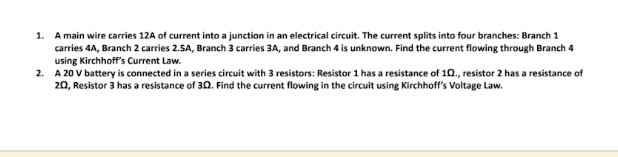 A main wire carries 12A of current into a junction in an electrical circuit. The current splits into four branches: Branch 1
carries 4A, Branch 2 carries 2.5A, Branch 3 carries 3A, and Branch 4 is unknown. Find the current flowing through Branch 4
using Kirchhoff’s Current Law. 
2. A 20 V battery is connected in a series circuit with 3 resistors: Resistor 1 has a resistance of 1Ω., resistor 2 has a resistance of
2Ω, Resistor 3 has a resistance of 3Ω. Find the current flowing in the circuit using Kirchhoff's Voltage Law.