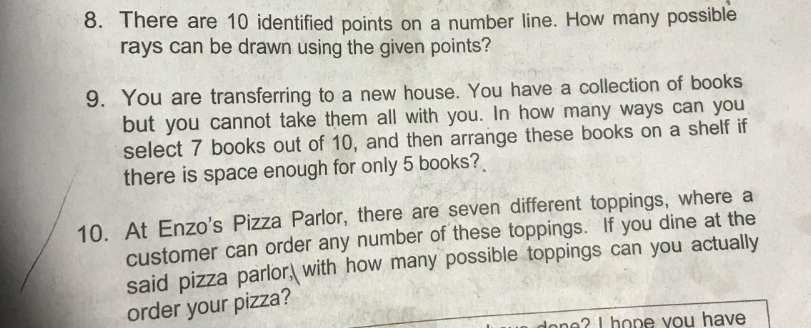 There are 10 identified points on a number line. How many possible 
rays can be drawn using the given points? 
9. You are transferring to a new house. You have a collection of books 
but you cannot take them all with you. In how many ways can you 
select 7 books out of 10, and then arrange these books on a shelf if 
there is space enough for only 5 books? 
10. At Enzo's Pizza Parlor, there are seven different toppings, where a 
customer can order any number of these toppings. If you dine at the 
said pizza parlor, with how many possible toppings can you actually 
order your pizza? 
an I ho p e y ou have