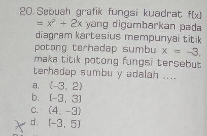 Sebuah grafik fungsi kuadrat f(x)
=x^2+2x yang digambarkan pada
diagram kartesius mempunyai titik
potong terhadap sumbu x=-3, 
maka titik potong fungsi tersebut
terhadap sumbu y adalah ....
a. (-3,2)
b. (-3,3)
C. (4,-3)
d. (-3,5)