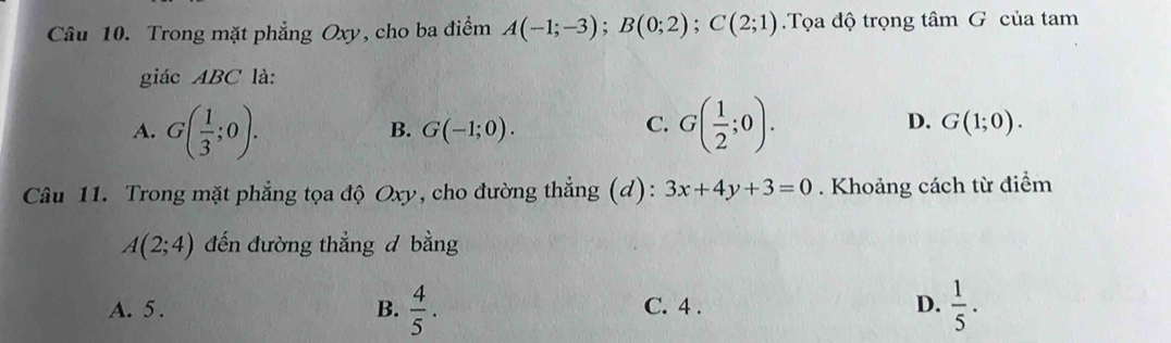 Trong mặt phẳng Oxy, cho ba điểm A(-1;-3); B(0;2); C(2;1) Tọa độ trọng tâm G của tam
giác ABC là:
A. G( 1/3 ;0). G( 1/2 ;0). G(1;0).
B. G(-1;0). 
C.
D.
Câu 11. Trong mặt phẳng tọa độ Oxy, cho đường thẳng (d): 3x+4y+3=0. Khoảng cách từ điểm
A(2;4) đến đường thẳng d bằng
A. 5. B.  4/5 . C. 4. D.  1/5 .