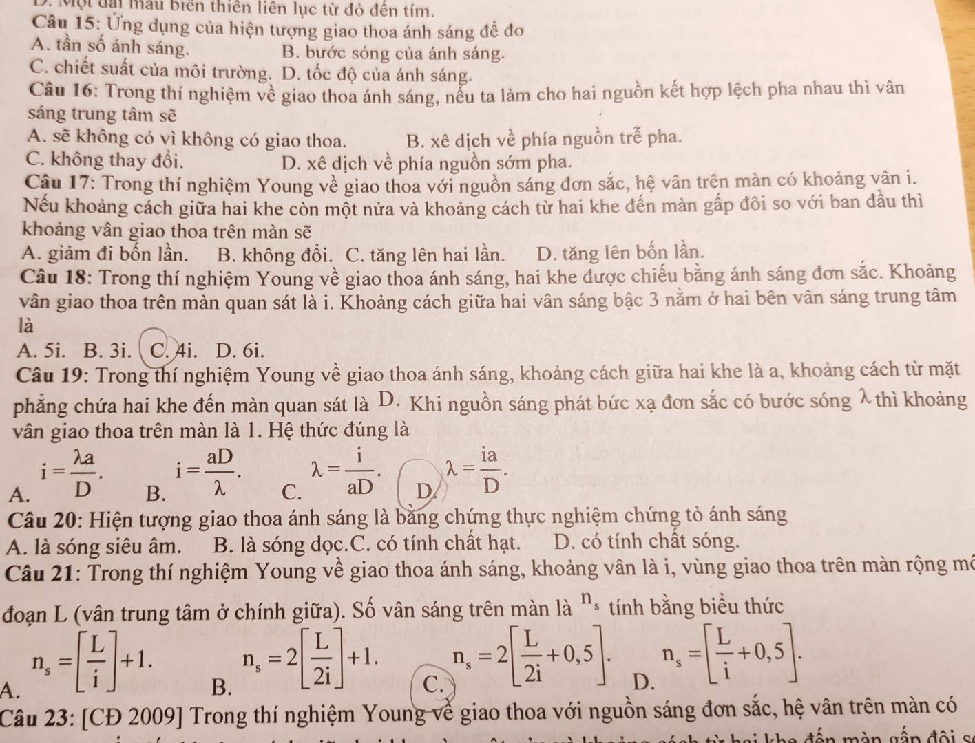 D. Một đại mẫu biên thiên liên lục từ đỏ đên tím.
Câu 15: Ứng dụng của hiện tượng giao thoa ánh sáng để đo
A. tần số ánh sáng. B. bước sóng của ánh sáng.
C. chiết suất của môi trường. D. tốc độ của ánh sáng.
Câu 16: Trong thí nghiệm về giao thoa ánh sáng, nếu ta làm cho hai nguồn kết hợp lệch pha nhau thì vân
sáng trung tâm sẽ
A. sẽ không có vì không có giao thoa. B. xê dịch về phía nguồn trễ pha.
C. không thay đổi. D. xê dịch về phía nguồn sớm pha.
Câu 17: Trong thí nghiệm Young về giao thoa với nguồn sáng đơn sắc, hệ vân trên màn có khoảng vân i.
Nếu khoảng cách giữa hai khe còn một nửa và khoảng cách từ hai khe đến màn gấp đôi so với ban đầu thì
khoảng vân giao thoa trên màn sẽ
A. giảm đi bốn lần. B. không đổi. C. tăng lên hai lần. D. tăng lên bốn lần.
Câu 18: Trong thí nghiệm Young về giao thoa ánh sáng, hai khe được chiếu bằng ánh sáng đơn sắc. Khoảng
vân giao thoa trên màn quan sát là i. Khoảng cách giữa hai vân sáng bậc 3 nằm ở hai bên vân sáng trung tâm
là
A. 5i. B. 3i. C. 4i. D. 6i.
Câu 19: Trong thí nghiệm Young về giao thoa ánh sáng, khoảng cách giữa hai khe là a, khoảng cách từ mặt
phẳng chứa hai khe đến màn quan sát là D. Khi nguồn sáng phát bức xạ đơn sắc có bước sóng λ thì khoảng
vân giao thoa trên màn là 1. Hệ thức đúng là
A. i= lambda a/D .
B. i= aD/lambda  .
C. lambda = i/aD .
D lambda = ia/D .
Câu 20: Hiện tượng giao thoa ánh sáng là bằng chứng thực nghiệm chứng tỏ ánh sáng
A. là sóng siêu âm. B. là sóng dọc.C. có tính chất hạt. D. có tính chất sóng.
Câu 21: Trong thí nghiệm Young về giao thoa ánh sáng, khoảng vân là i, vùng giao thoa trên màn rộng mô
đoạn L (vân trung tâm ở chính giữa). Số vân sáng trên màn là n_s tính bằng biểu thức
A. n_s=[ L/i ]+1.
B. n_s=2[ L/2i ]+1.
C. n_s=2[ L/2i +0,5].
D. n_s=[ L/i +0,5].
Câu 23: [CĐ 2009] Trong thí nghiệm Young về giao thoa với nguồn sáng đơn sắc, hệ vân trên màn có
kha đến màn gấn đội s