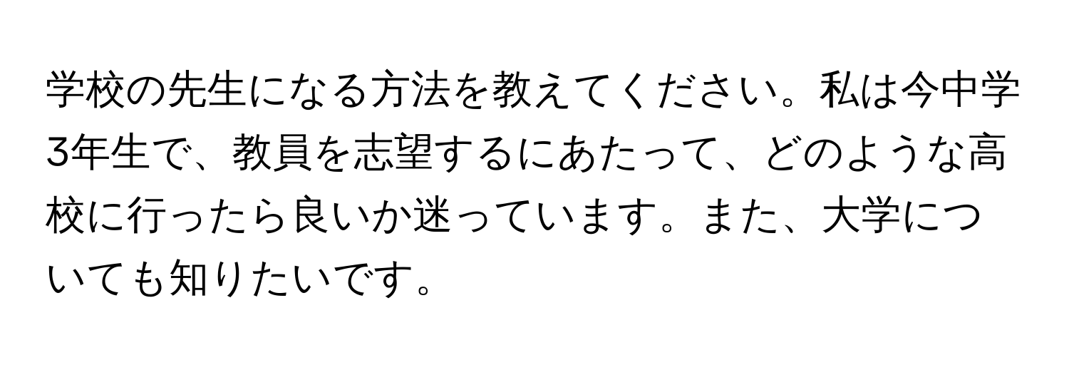 学校の先生になる方法を教えてください。私は今中学3年生で、教員を志望するにあたって、どのような高校に行ったら良いか迷っています。また、大学についても知りたいです。