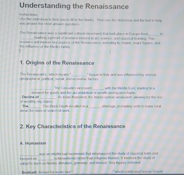 Understanding the Renaissance 
Instructions 
Use the slideshow to help you to fill in the blanks. Then use the slideshow and the text to help 
you answer the short answer questions. 
The Renaissance was a significant cultural movement that took place in Europe from_ to 
_, marking a period of renewed interest in art, science, and classical learning. This 
resource will explore key aspects of the Renaissance, including its origins, major figures, and 
the influence of the Medici family. 
1. Origins of the Renaissance 
The Renaissance, which means" _," began in Italy and was influenced by several 
geographical, political, social, and economic factors 
_The Crusades increased _with the Middle East, leading to a 
demand for goods and the accumulation of wealth among merchants 
- Decline of_ As trade flourished, the feudal system weakened, allowing for the rise 
of wealthy city-states 
The_ The Black Death resulted in a _shortage, prompting serfs to leave rural 
areas for cities in search of work 
2. Key Characteristics of the Renaissance 
A. Humanism 
_was an intellectual movement that emphasized the study of classical texts and 
focused on _achievements rather than religious themes. It involved the study of 
subjects such as history, literature, grammar, and rhetoric. Key figures included 
Botticelli Known for works like ."_ ," which celebrated human beauty