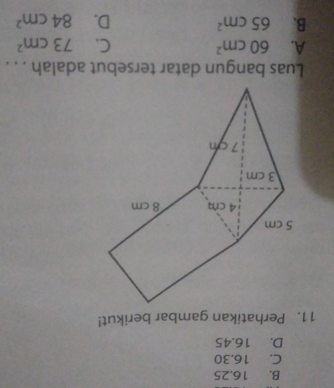 B. 16.25
C. 16.30
D. 16.45
11. Perhatikan gambar berikut!
Luas bangun datar tersebut adalah . . .
A. 60cm^2 C. 73cm^2
B. 65cm^2 D. 84cm^2