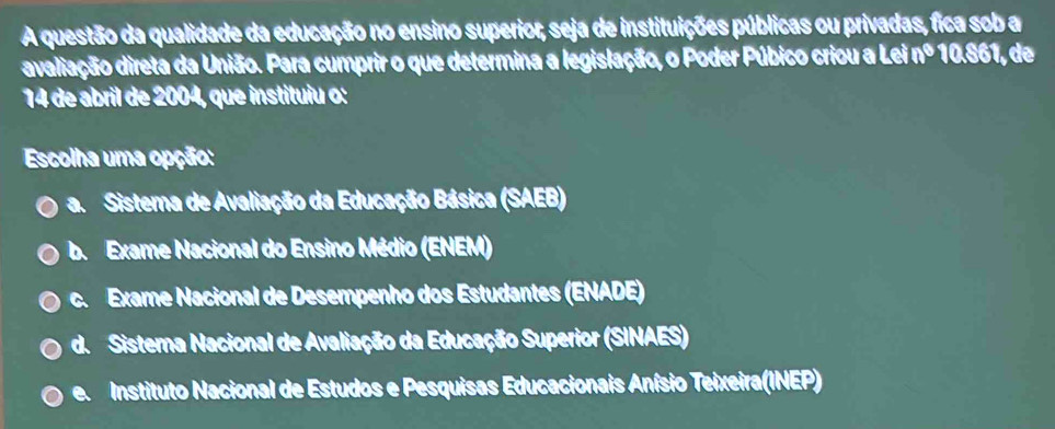 A questão da qualidade da educação no ensino superior, seja de instituições públicas ou privadas, fica sob a
avaliação direta da União. Para cumprir o que determina a legislação, o Poder Púbico criou a Lei nº 10.861, de
14 de abril de 2004, que instituiu o:
Escolha uma opção:
a. Sistema de Avaliação da Educação Básica (SAEB)
b. Exame Nacional do Ensino Médio (ENEM)
c. Exame Nacional de Desempenho dos Estudantes (ENADE)
d. Sisterna Nacional de Avaliação da Educação Superior (SINAES)
e Instituto Nacional de Estudos e Pesquisas Educacionais Anísio Teixeira(INEP)