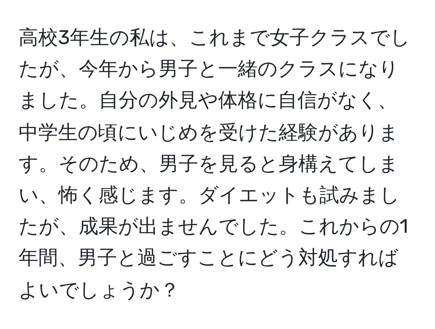 高校3年生の私は、これまで女子クラスでしたが、今年から男子と一緒のクラスになりました。自分の外見や体格に自信がなく、中学生の頃にいじめを受けた経験があります。そのため、男子を見ると身構えてしまい、怖く感じます。ダイエットも試みましたが、成果が出ませんでした。これからの1年間、男子と過ごすことにどう対処すればよいでしょうか？