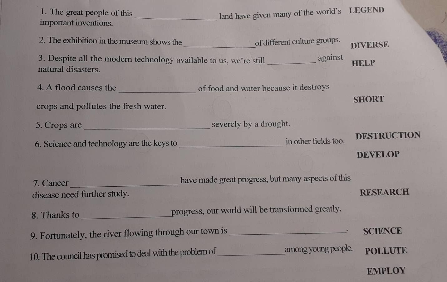 The great people of this 
_land have given many of the world’s LEGEND 
important inventions. 
_ 
2. The exhibition in the museum shows the of different culture groups. 
DIVERSE 
3. Despite all the modern technology available to us, we’re still_ 
against 
HELP 
natural disasters. 
4. A flood causes the _of food and water because it destroys 
SHORT 
crops and pollutes the fresh water. 
5. Crops are_ severely by a drought. 
6. Science and technology are the keys to _in other fields too. DESTRUCTION 
DEVELOP 
7. Cancer _have made great progress, but many aspects of this 
disease need further study. RESEARCH 
8. Thanks to_ progress, our world will be transformed greatly. 
. 
9. Fortunately, the river flowing through our town is _SCIENCE 
10. The council has promised to deal with the problem of_ among young people. POLLUTE 
EMPLOY