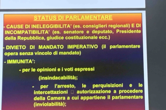 STATUS DI PARLAMENTARE 
- CAUSE DI INELEGGIBILITA’ (es. consiglieri regionali) E DI 
INCOMPATIBILITA' (es. senatore e deputato, Presidente 
della Repubblica, giudice costituzionale ecc.) 
- DIVIETO DI MANDATO IMPERATIVO (il parlamentare 
opera senza vincolo di mandato) 
- IMMUNITA': 
- per le opinioni e i voti espressi 
(insindacabilità); 
- per l'arresto, le perquisizioni e le 
intercettazioni □ autorizzazione a procedere 
della Camera a cui appartiene il parlamentare 
(inviolabilità);