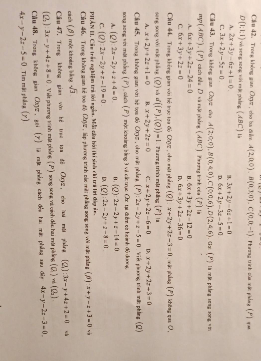 Trong không gian Oxyz , cho ba điểm A(2;0;0),B(0;3;0),C(0;0;-1). Phương trinh của mặt phẳng (P) qua
D(1;1;1) và song song với mặt phẳng (ABC) là
A. 2x+3y-6z+1=0. B. 3x+2y-6z+1=0
C. 3x+2y-5z=0.
D. 6x+2y-3z-5=0.
Câu 43. Trong không gian Oxyz cho A(2;0;0),B(0;4;0),C(0;0;6),D(2;4;6). Gọi (P) là mặt phẳng song song với
mp(ABC), (P) cách đều D và mặt phẳng (ABC). Phương trình của (P) là
A. 6x+3y+2z-24=0 B. 6x+3y+2z-12=0
C. 6x+3y+2z=0 D. 6x+3y+2z-36=0
Câu 44. Trong không gian với hệ trục tọa độ Oxyz , cho mặt phẳng (Q):x+2y+2z-3=0 , mặt phẳng (P) không qua O,
song song với mặt phẳng (Q) và d((P),(Q))=1. Phương trình mặt phẳng (P) là
A. x+2y+2z+1=0 B. x+2y+2z=0 C. x+2y+2z-6=0 D. x+2y+2z+3=0
Câu 45. Trong không gian với hệ tọa độ Oxyz , cho mặt phẳng (P):2x-2y+z-5=0. Viết phương trình mặt phẳng (Q)
song song với mặt phẳng (P), cách (P) một khoảng bằng 3 và cắt trục Ox tại điểm có hoành độ dương.
A. (Q):2x-2y+z+4=0.
B. (Q):2x-2y+z-14=0.
C. (Q):2x-2y+z-19=0. D. (Q):2x-2y+z-8=0
PHẢN II. Câu trắc nghiệm trà lời ngắn. Mỗi câu hỏi thí sinh chỉ trả lời đáp án.
Câu 46. Trong không gian hệ toạ độ Oxyz , lập phương trình các mặt phẳng song song với mặt phẳng (β): x+y-z+3=0 và
cách (β) một khoảng bằng sqrt(3).
Câu 47. Trong không gian với hệ trục tọa độ Oxyz , cho hai mặt phẳng (Q_1):3x-y+4z+2=0 và
(Q_2):3x-y+4z+8=0. Viết phương trình mặt phẳng (P) song song và cách đều hai mặt phẳng (Q_1) và (Q_2).
Câu48. Trong không gian Oxyz, gọi (γ) là mặt phẳng cách đều hai mặt phẳng sau đây: 4x-y-2z-3=0,
4x-y-2z-5=0. Tìm mặt phẳng (y).