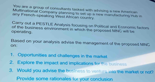 You are a group of consultants tasked with advising a new American 
Multinational Company planning to set up a new manufacturing Hub in 
any French-speaking West African country. 
Carry out a PESTLE Analysis focusing on Political and Economic factors 
of the business environment in which the proposed MNC will be 
operating. 
Based on your analysis advise the management of the proposed MNC
on: 
1. Opportunities and challenges in the market 
2. Explore the impact and implications for the business 
3. Would you advise the business to venture into the market or not? 
Provide some rationales for your conclusion