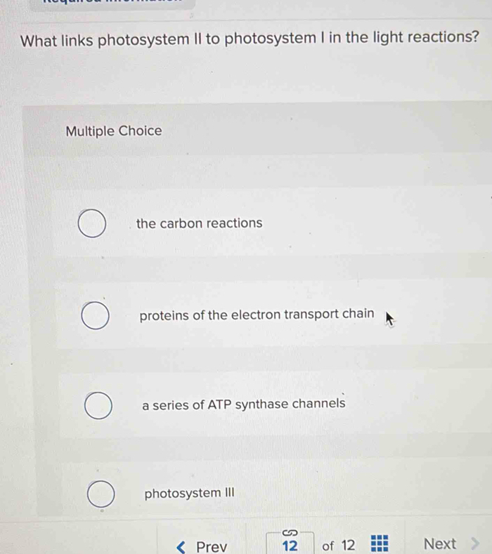 What links photosystem II to photosystem I in the light reactions?
Multiple Choice
the carbon reactions
proteins of the electron transport chain
a series of ATP synthase channels
photosystem III
Prev 12 of 12 Next