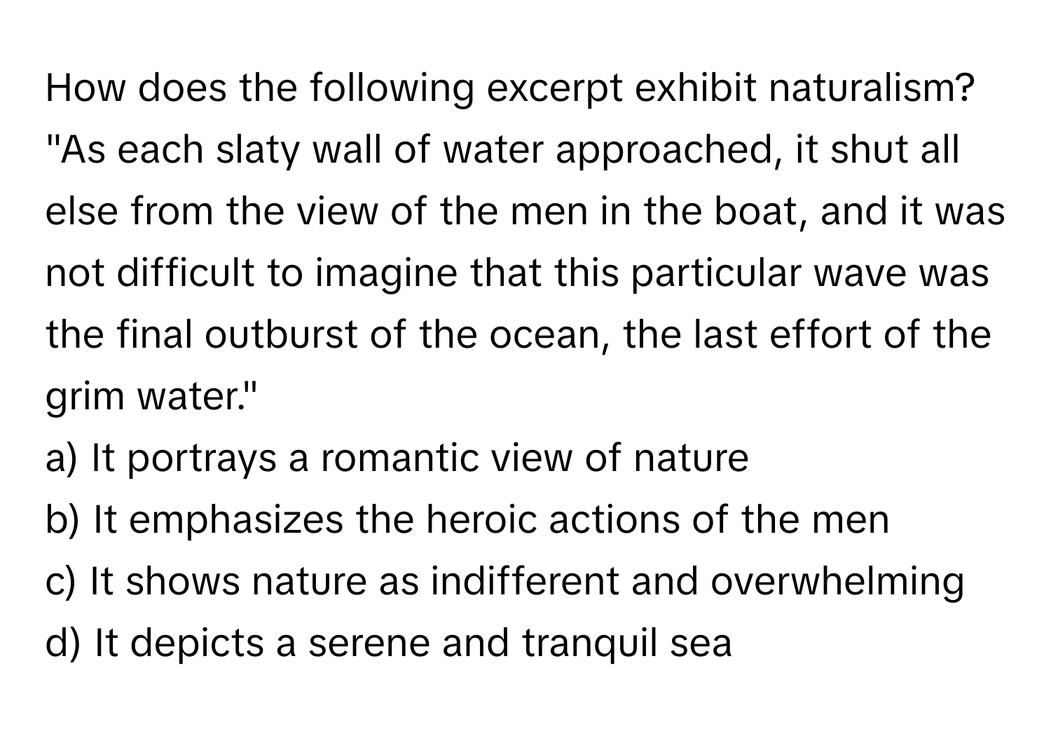 How does the following excerpt exhibit naturalism? 
"As each slaty wall of water approached, it shut all else from the view of the men in the boat, and it was not difficult to imagine that this particular wave was the final outburst of the ocean, the last effort of the grim water."

a) It portrays a romantic view of nature 
b) It emphasizes the heroic actions of the men 
c) It shows nature as indifferent and overwhelming 
d) It depicts a serene and tranquil sea