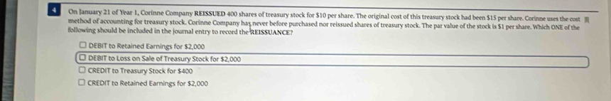 On January 21 of Year 1, Corinne Company REISSUED 400 shares of treasury stock for $10 per share. The original cost of this treasury stock had been $15 per share. Corinne uses the cost ]]]
method of accounting for treasury stock. Corinne Company has never before purchased nor reissued shares of treasury stock. The par value of the stock is $1 per share. Which ONE of the
following should be included in the journal entry to record the REISSUANCE?
□ DEBIT to Retained Earnings for $2,000
□ DEBIT to Loss on Sale of Treasury Stock for $2,000
CREDIT to Treasury Stock for $400
CREDIT to Retained Earnings for $2,000