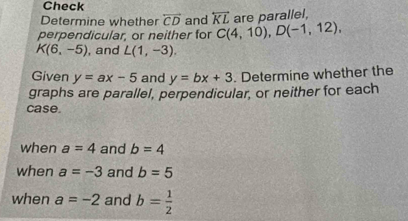 Check 
Determine whether overleftrightarrow CD and overleftrightarrow KL are parallel, 
perpendicular, or neither for C(4,10), D(-1,12),
K(6,-5) , and L(1,-3). 
Given y=ax-5 and y=bx+3. Determine whether the 
graphs are parallel, perpendicular, or neither for each 
case 
when a=4 and b=4
when a=-3 and b=5
when a=-2 and b= 1/2 