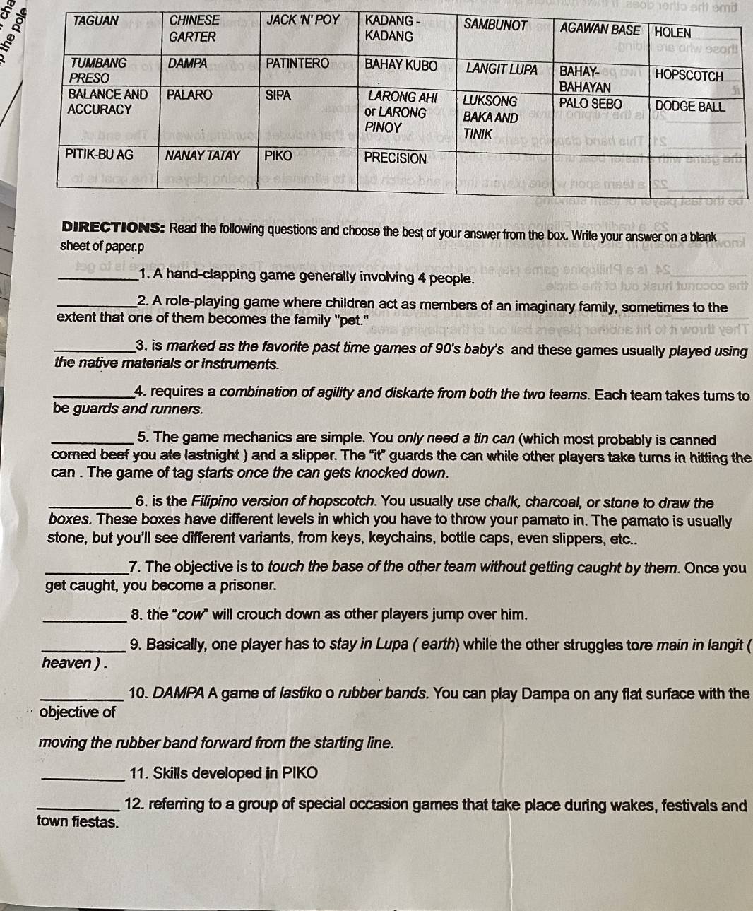 DIRECTIONS: Read the following questions and choose the best of your answer from the box. Write your answer on a blank 
sheet of paper.p 
_1. A hand-clapping game generally involving 4 people. 
_2. A role-playing game where children act as members of an imaginary family, sometimes to the 
extent that one of them becomes the family "pet." 
_3. is marked as the favorite past time games of 90 's baby's and these games usually played using 
the native materials or instruments. 
_4. requires a combination of agility and diskarte from both the two teams. Each team takes tums to 
be guards and runners. 
_5. The game mechanics are simple. You only need a tin can (which most probably is canned 
corned beef you ate lastnight ) and a slipper. The “it” guards the can while other players take turns in hitting the 
can . The game of tag starts once the can gets knocked down. 
_6. is the Filipino version of hopscotch. You usually use chalk, charcoal, or stone to draw the 
boxes. These boxes have different levels in which you have to throw your pamato in. The pamato is usually 
stone, but you'll see different variants, from keys, keychains, bottle caps, even slippers, etc.. 
_7. The objective is to touch the base of the other team without getting caught by them. Once you 
get caught, you become a prisoner. 
_8. the “cow” will crouch down as other players jump over him. 
_9. Basically, one player has to stay in Lupa ( earth) while the other struggles tore main in langit ( 
heaven ) . 
_10. DAMPA A game of lastiko o rubber bands. You can play Dampa on any flat surface with the 
objective of 
moving the rubber band forward from the starting line. 
_11. Skills developed in PIKO 
_12. referring to a group of special occasion games that take place during wakes, festivals and 
town fiestas.