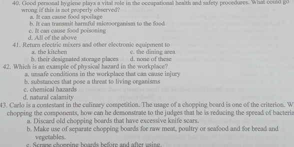 Good personal hygiene plays a vital role in the occupational health and safety procedures. What could go
wrong if this is not properly observed?
a. It can cause food spoilage
b. It can transmit harmful microorganism to the food
c. It can cause food poisoning
d. All of the above
41. Return electric mixers and other electronic equipment to
a. the kitchen c. the dining area
b. their designated storage places d. none of these
42. Which is an example of physical hazard in the workplace?
a. unsafe conditions in the workplace that can cause injury
b. substances that pose a threat to living organisms
c. chemical hazards
d. natural calamity
43. Carlo is a contestant in the culinary competition. The usage of a chopping board is one of the criterion. W
chopping the components, how can he demonstrate to the judges that he is reducing the spread of bacteria
a. Discard old chopping boards that have excessive knife scars.
b. Make use of separate chopping boards for raw meat, poultry or seafood and for bread and
vegetables.
c. Scrane chopping boards before and after using.