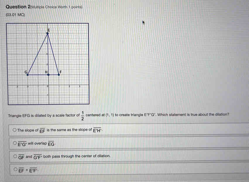 Question 2(Multiple Choice Worth 1 points)
(03.01 MC)
Triangle EFG is dilated by a scale factor of  1/2  centered at (1,1) to create triangle E'F'G'. Which statement is true about the dilation?
The slope of overline EF is the same as the slope of overline E'H'
overline E'G' will overlap overline EG·
overline GF and overline G'F' both pass through the center of dilation.
overline EF=overline E'F'