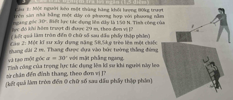 Cầu thc nghiệm tra lới ngàn (1, 5 diểm) 
Câu 1: Một người kéo một thùng hàng khối lượng 80kg trượ 
trên sàn nhà bằng một dây có phương hợp với phương nằ 
ngang góc 30° v. Biết lực tác dụng lên dây là 150 N. Tính công c 
lực đó khi hòm trượt đi được 29 m, theo đơn vị J? 
( kết quả làm tròn đến 0 chữ số sau dấu phẩy thập phân) 
Câu 2: Một kĩ sư xây dựng nặng 58, 5kg trèo lên một chiếc 
thang dài 2 m. Thang được dựa vào bức tường thẳng đứng 
và tạo một góc alpha =30° với mặt phẳng ngang. 
Tính công của trọng lực tác dụng lên kĩ sư khi người này leo 
từ chân đến đỉnh thang, theo đơn vị J? 
(kết quả làm tròn đến 0 chữ số sau dấu phẩy thập phân)