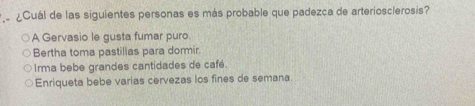 ¿Cuál de las siguientes personas es más probable que padezca de arteriosclerosis?
A Gervasio le gusta fumar puro.
Bertha toma pastillas para dormir.
Irma bebe grandes cantidades de café.
Enriqueta bebe varias cervezas los fines de semana.