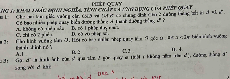 hép quay
Ang 1: khai thác định nghĩa, tính chất và ứng dụng của phép quay
u 1: Cho hai tam giác vuông cân OAB và OA'B' có chung đỉnh Cho 2 đường thẳng bất kì d và d'.
Có bao nhiêu phép quay biến đường thẳng đ thành đường thẳng đ' ?
A. không có phép nào. B. có 1 phép duy nhất.
C. chi có 2 phép. D. có vô phép số.
u 2: Cho hình vuông tâm O. Hỏi có bao nhiêu phép quay tâm O góc α, 0≤ alpha <2π biến hình vuông
thành chính nó ? D. 4.
A. 1. B. 2. C. 3.
u 3: Gọi d' là hình ảnh của đ qua tâm / góc quay φ (biết / không nằm trên đ), đường thẳng đ
song với d khi:
2