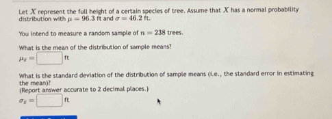 Let X represent the full height of a certain species of tree. Assume that X has a normal probability 
distribution with mu =96.3ft and sigma =46.2ft. 
You intend to measure a random sample of n=238 trees. 
What is the mean of the distribution of sample means?
mu _2=□ ft
What is the standard deviation of the distribution of sample means (i.e., the standard error in estimating 
the mean)? 
(Report answer accurate to 2 decimal places.
sigma _x=□ ft