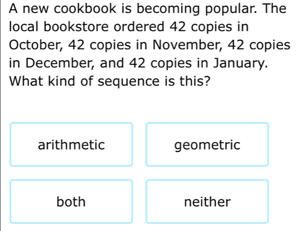 A new cookbook is becoming popular. The
local bookstore ordered 42 copies in
October, 42 copies in November, 42 copies
in December, and 42 copies in January.
What kind of sequence is this?
arithmetic geometric
both neither