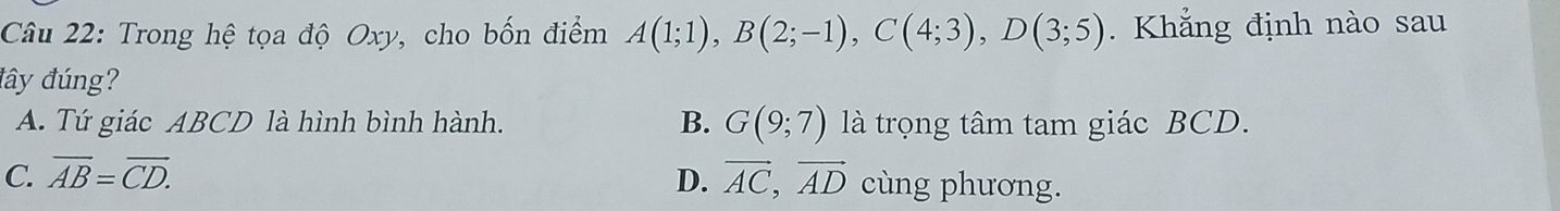 Trong hệ tọa độ Oxy, cho bốn điểm A(1;1), B(2;-1), C(4;3), D(3;5). Khẳng định nào sau
đây đúng?
A. Tứ giác ABCD là hình bình hành. B. G(9;7) là trọng tâm tam giác BCD.
C. overline AB=overline CD. D. vector AC, vector AD cùng phương.