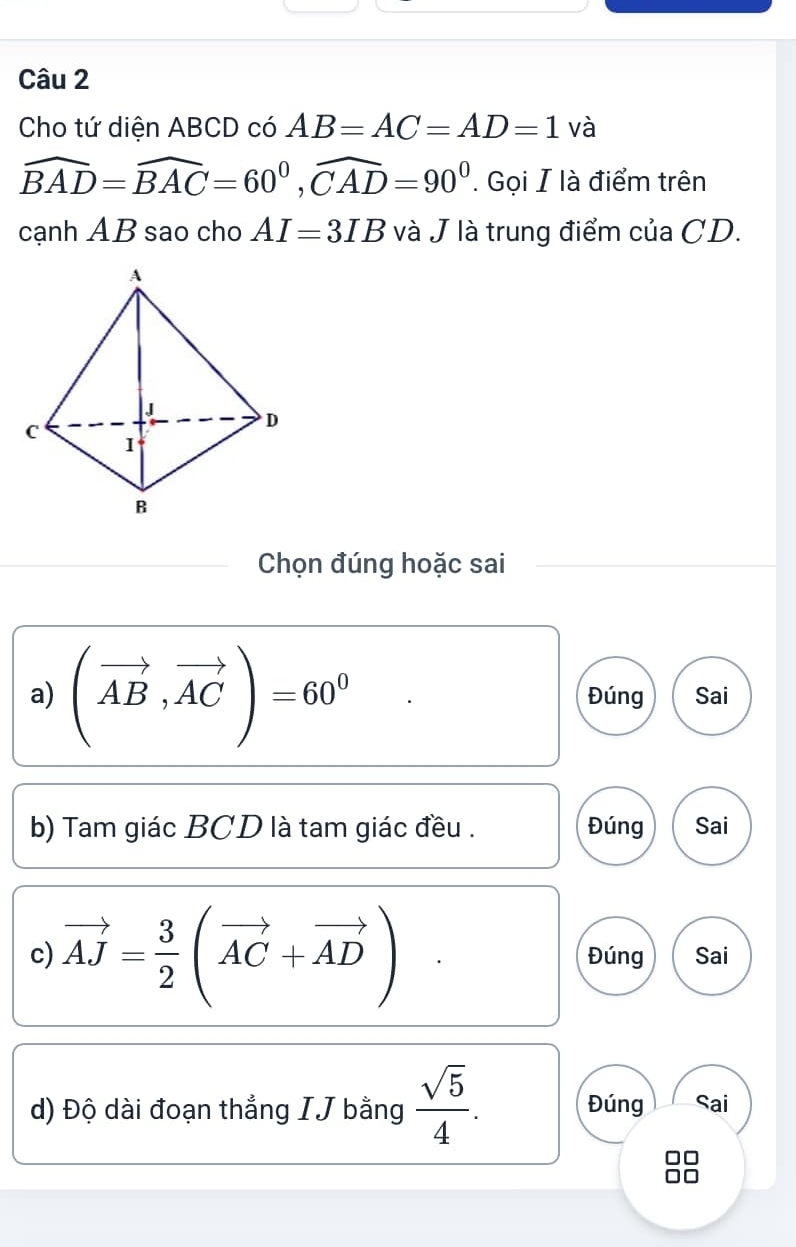 Cho tứ diện ABCD có AB=AC=AD=1 và
widehat BAD=widehat BAC=60^0, widehat CAD=90^0. Gọi I là điểm trên
cạnh AB sao cho AI=3IB và J là trung điểm của CD.
Chọn đúng hoặc sai
a) (vector AB,vector AC)=60^0 Đúng Sai
b) Tam giác BCD là tam giác đều . Đúng Sai
c) vector AJ= 3/2 (vector AC+vector AD) Đúng Sai
d) Độ dài đoạn thắng IJ bằng  sqrt(5)/4 . Đúng Sai