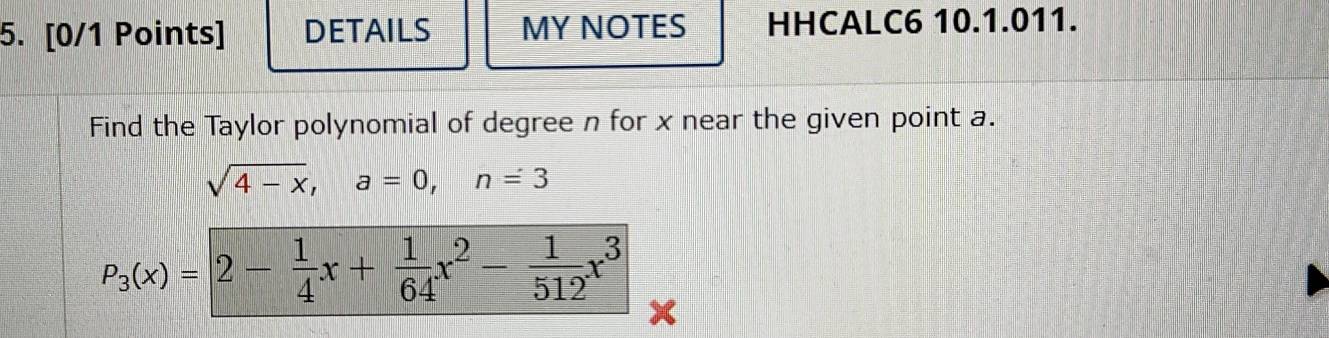 DETAILS MY NOTES HHCALC6 10.1.011. 
Find the Taylor polynomial of degree n for x near the given point a.
sqrt(4-x), a=0, n=3
P_3(x)=2- 1/4 x+ 1/64 x^2- 1/512 x^3