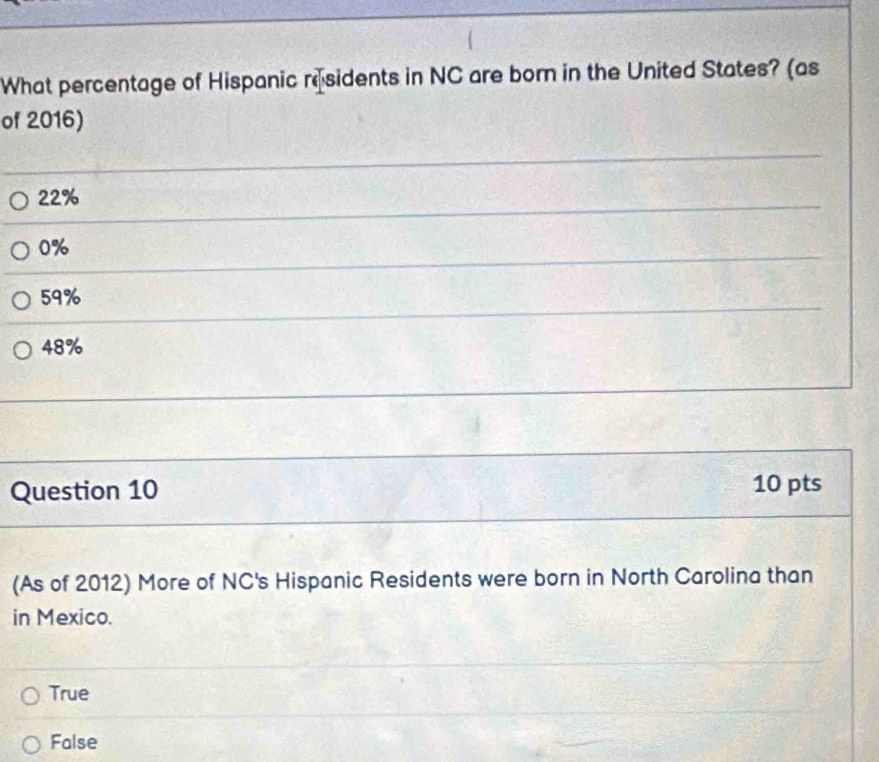 What percentage of Hispanic residents in NC are born in the United States? (as
of 2016)
22%
0%
59%
48%
Question 10 10 pts
(As of 2012) More of NC's Hispanic Residents were born in North Carolina than
in Mexico.
True
False