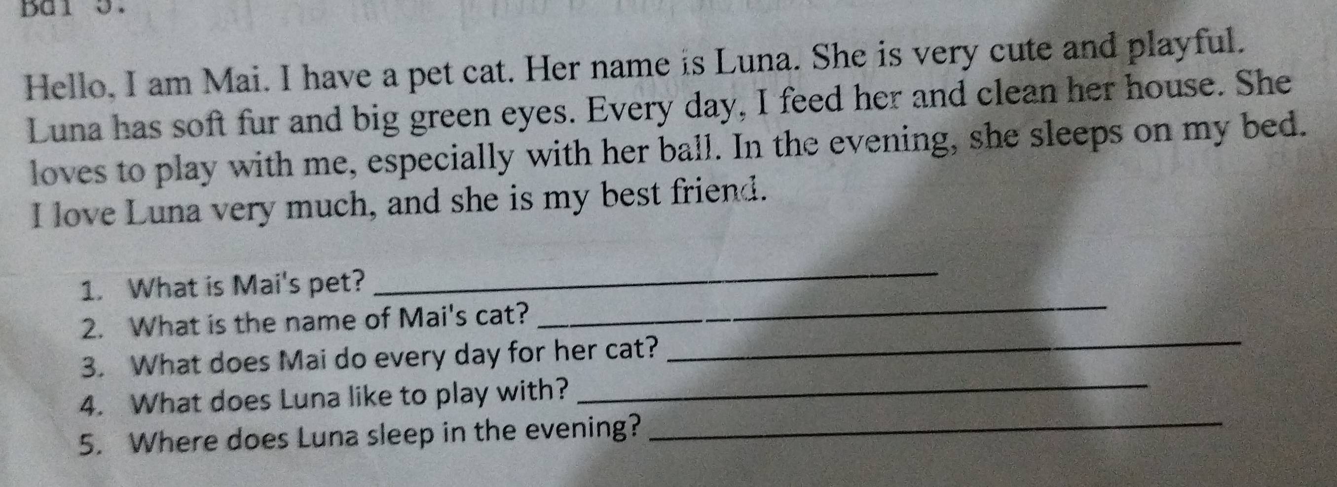 bal 5. 
Hello, I am Mai. I have a pet cat. Her name is Luna. She is very cute and playful. 
Luna has soft fur and big green eyes. Every day, I feed her and clean her house. She 
loves to play with me, especially with her ball. In the evening, she sleeps on my bed. 
I love Luna very much, and she is my best friend. 
_ 
_ 
1. What is Mai's pet? 
_ 
2. What is the name of Mai's cat? 
_ 
3. What does Mai do every day for her cat? 
_ 
4. What does Luna like to play with? 
5. Where does Luna sleep in the evening?